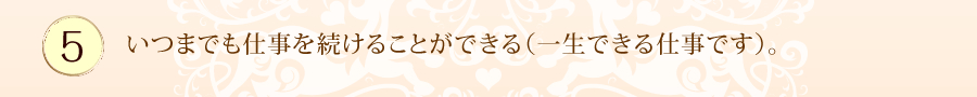 いつまでも仕事を続けることができる（一生できる仕事です）。