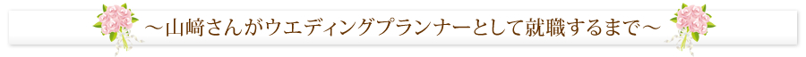 ～山﨑さんがウエディングプランナーとして就職するまで～